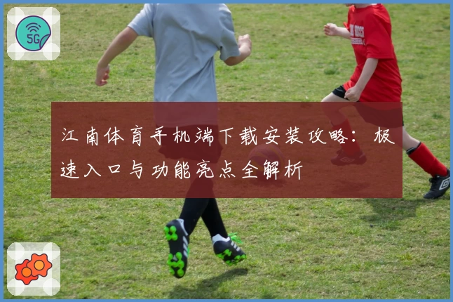 江南体育手机端下载安装攻略：极速入口与功能亮点全解析