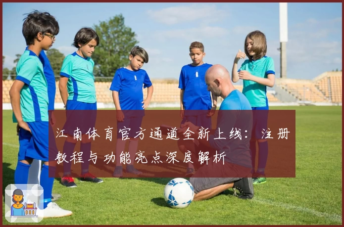 江南体育官方通道全新上线：注册教程与功能亮点深度解析
