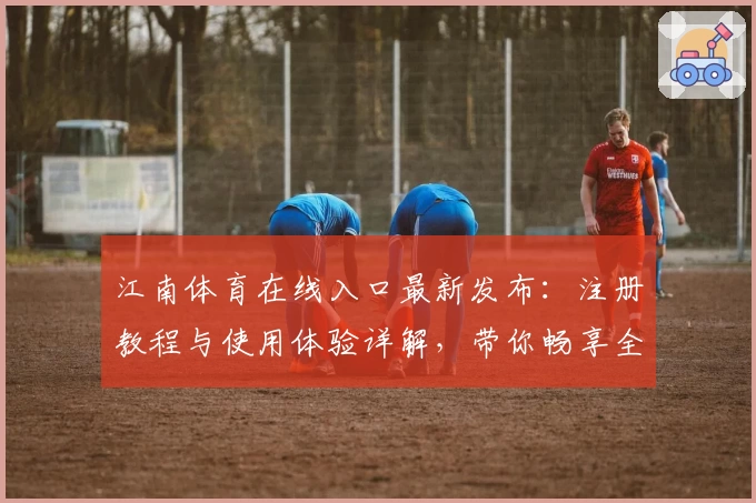 江南体育在线入口最新发布：注册教程与使用体验详解，带你畅享全新观赛互动平台